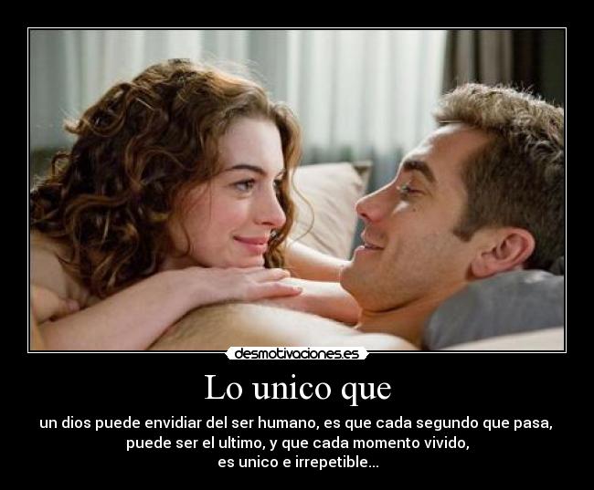 Lo unico que - un dios puede envidiar del ser humano, es que cada segundo que pasa,
puede ser el ultimo, y que cada momento vivido,
es unico e irrepetible...