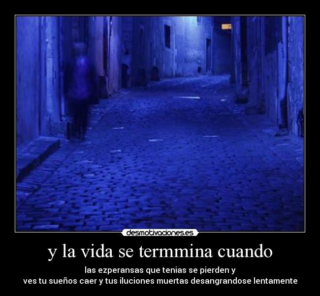 y la vida se termmina cuando - las ezperansas que tenias se pierden y
ves tu sueños caer y tus iluciones muertas desangrandose lentamente