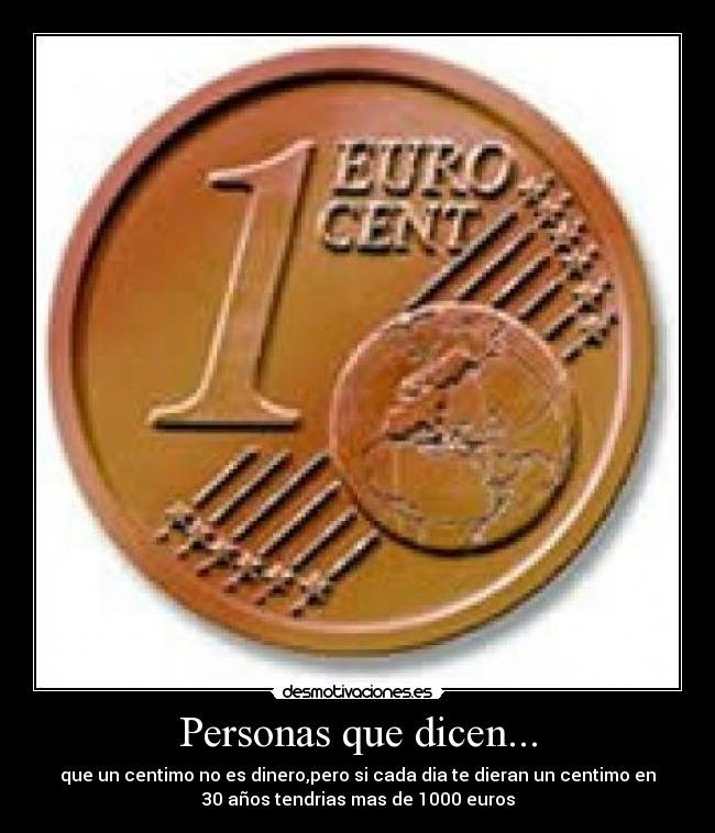 Personas que dicen... - que un centimo no es dinero,pero si cada dia te dieran un centimo en
30 años tendrias mas de 1000 euros