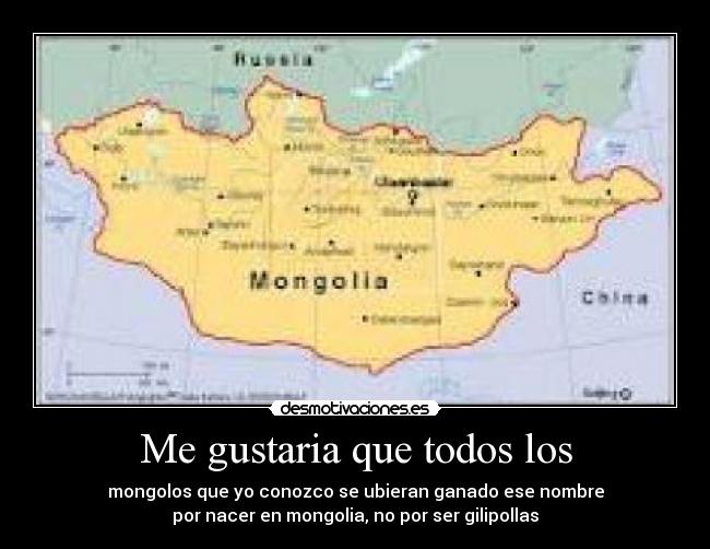 Me gustaria que todos los - mongolos que yo conozco se ubieran ganado ese nombre
por nacer en mongolia, no por ser gilipollas