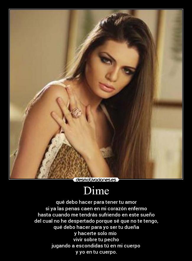 Dime - qué debo hacer para tener tu amor
si ya las penas caen en mi corazón enfermo
hasta cuando me tendrás sufriendo en este sueño
del cual no he despertado porque sé que no te tengo,
qué debo hacer para yo ser tu dueña
y hacerte solo mío
vivir sobre tu pecho
jugando a escondidas tú en mi cuerpo
y yo en tu cuerpo.