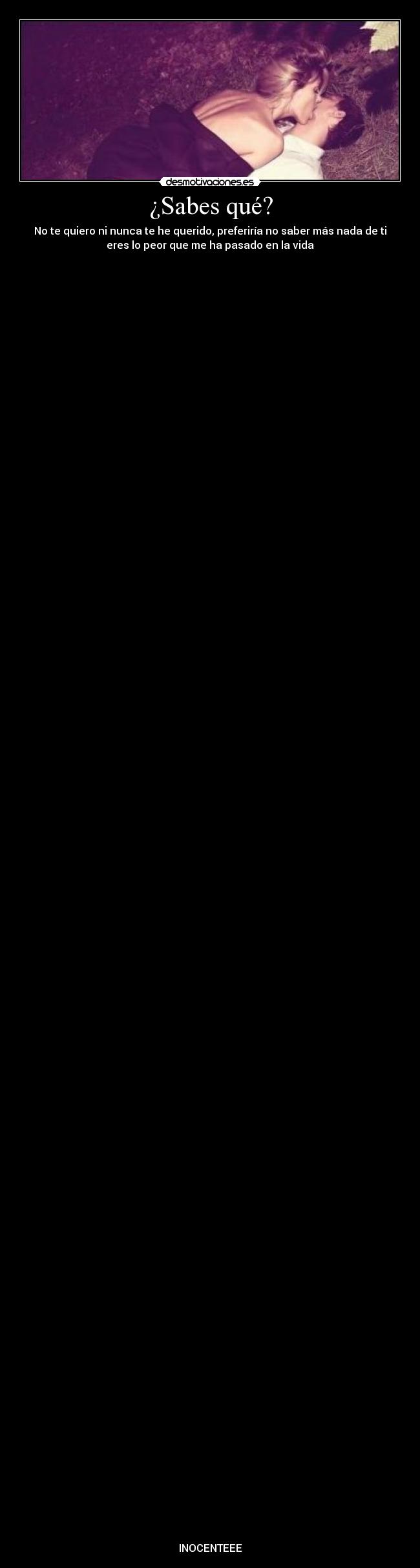 ¿Sabes qué? - No te quiero ni nunca te he querido, preferiría no saber más nada de ti
eres lo peor que me ha pasado en la vida































































































INOCENTEEE