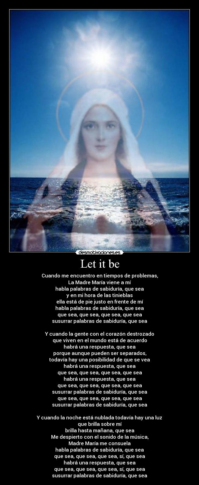 Let it be - Cuando me encuentro en tiempos de problemas,
La Madre María viene a mí
habla palabras de sabiduría, que sea
y en mi hora de las tinieblas
ella está de pie justo en frente de mí
habla palabras de sabiduría, que sea
que sea, que sea, que sea, que sea
susurrar palabras de sabiduría, que sea

Y cuando la gente con el corazón destrozado
que viven en el mundo está de acuerdo
habrá una respuesta, que sea
porque aunque pueden ser separados,
todavía hay una posibilidad de que se vea
habrá una respuesta, que sea
que sea, que sea, que sea, que sea
habrá una respuesta, que sea
que sea, que sea, que sea, que sea
susurrar palabras de sabiduría, que sea
que sea, que sea, que sea, que sea
susurrar palabras de sabiduría, que sea

Y cuando la noche está nublada todavía hay una luz
que brilla sobre mí
brilla hasta mañana, que sea
Me despierto con el sonido de la música,
Madre María me consuela
habla palabras de sabiduría, que sea
que sea, que sea, que sea, sí, que sea
habrá una respuesta, que sea
que sea, que sea, que sea, sí, que sea
susurrar palabras de sabiduría, que sea