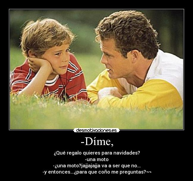 -Díme, - ¿Qué regalo quieres para navidades?
-una moto
-¿una moto?jajjajajja va a ser que no...
-y entonces...¿para que coño me preguntas?¬¬
