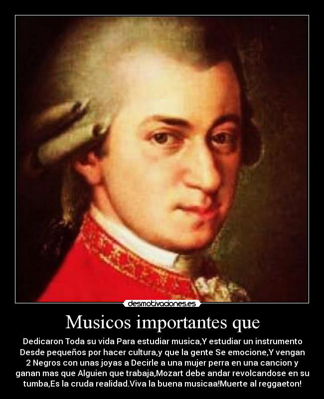Musicos importantes que - Dedicaron Toda su vida Para estudiar musica,Y estudiar un instrumento
Desde pequeños por hacer cultura,y que la gente Se emocione,Y vengan
2 Negros con unas joyas a Decirle a una mujer perra en una cancion y
ganan mas que Alguien que trabaja,Mozart debe andar revolcandose en su
tumba,Es la cruda realidad.Viva la buena musicaa!Muerte al reggaeton!