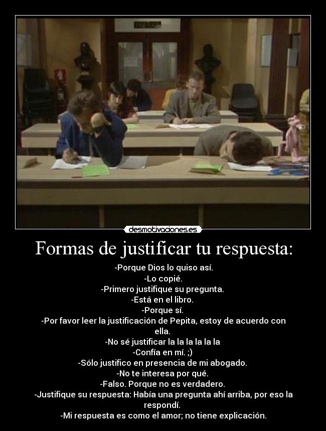 Formas de justificar tu respuesta: - -Porque Dios lo quiso así.
 -Lo copié. 
-Primero justifique su pregunta. 
-Está en el libro. 
-Porque sí. 
-Por favor leer la justificación de Pepita, estoy de acuerdo con ella. 
-No sé justificar la la la la la la 
-Confía en mí. ;) 
-Sólo justifico en presencia de mi abogado. 
-No te interesa por qué. 
-Falso. Porque no es verdadero. 
-Justifique su respuesta: Había una pregunta ahí arriba, por eso la respondí. 
-Mi respuesta es como el amor; no tiene explicación.