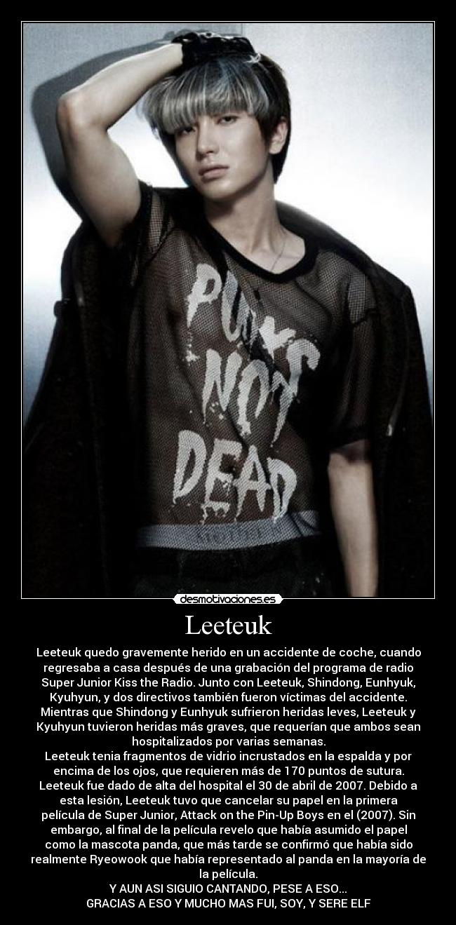 Leeteuk - Leeteuk quedo gravemente herido en un accidente de coche, cuando
regresaba a casa después de una grabación del programa de radio
Super Junior Kiss the Radio. Junto con Leeteuk, Shindong, Eunhyuk,
Kyuhyun, y dos directivos también fueron víctimas del accidente.
Mientras que Shindong y Eunhyuk sufrieron heridas leves, Leeteuk y
Kyuhyun tuvieron heridas más graves, que requerían que ambos sean
hospitalizados por varias semanas.
Leeteuk tenia fragmentos de vidrio incrustados en la espalda y por
encima de los ojos, que requieren más de 170 puntos de sutura.
Leeteuk fue dado de alta del hospital el 30 de abril de 2007. Debido a
esta lesión, Leeteuk tuvo que cancelar su papel en la primera
película de Super Junior, Attack on the Pin-Up Boys en el (2007). Sin
embargo, al final de la película revelo que había asumido el papel
como la mascota panda, que más tarde se confirmó que había sido
realmente Ryeowook que había representado al panda en la mayoría de
la película.
Y AUN ASI SIGUIO CANTANDO, PESE A ESO...
GRACIAS A ESO Y MUCHO MAS FUI, SOY, Y SERE ELF