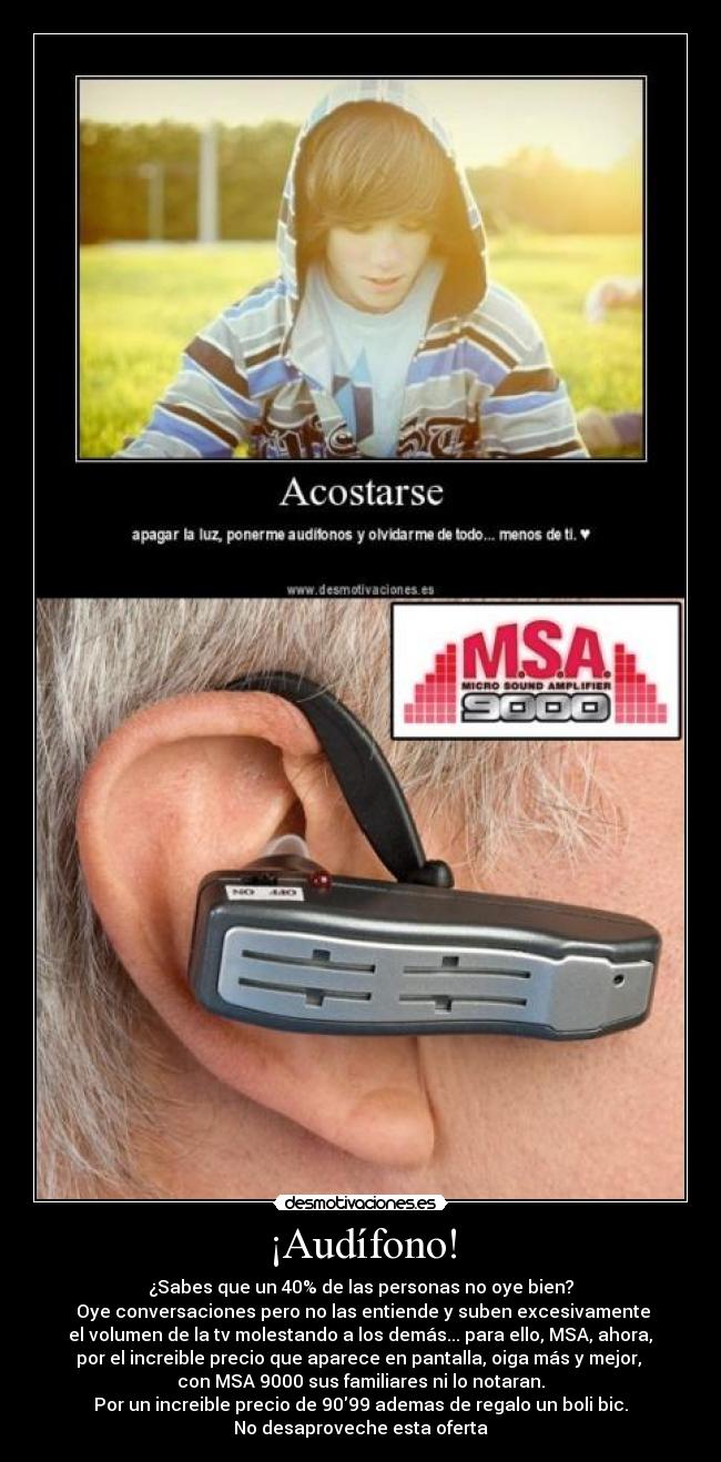 ¡Audífono! - ¿Sabes que un 40% de las personas no oye bien?
 Oye conversaciones pero no las entiende y suben excesivamente
 el volumen de la tv molestando a los demás... para ello, MSA, ahora, 
por el increible precio que aparece en pantalla, oiga más y mejor, 
con MSA 9000 sus familiares ni lo notaran.
Por un increible precio de 9099 ademas de regalo un boli bic.
No desaproveche esta oferta