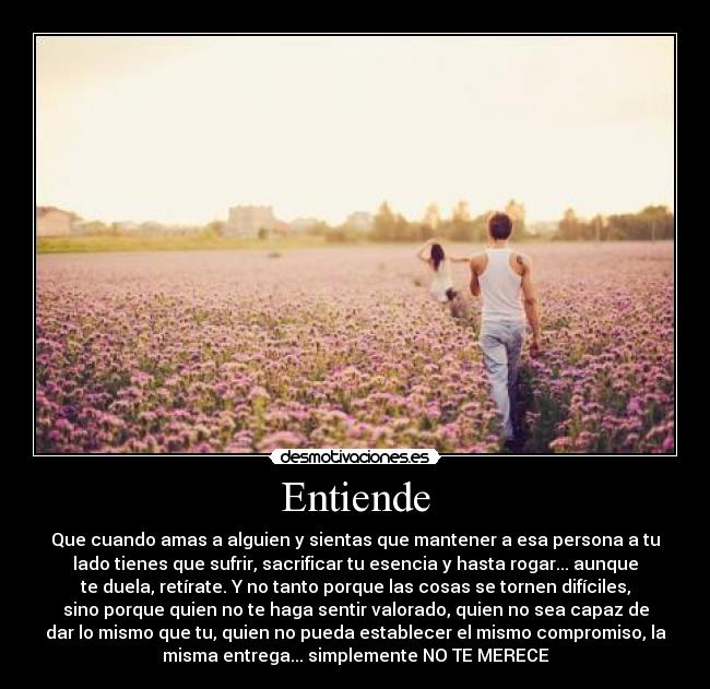 Entiende - Que cuando amas a alguien y sientas que mantener a esa persona a tu
lado tienes que sufrir, sacrificar tu esencia y hasta rogar... aunque
te duela, retírate. Y no tanto porque las cosas se tornen difíciles,
sino porque quien no te haga sentir valorado, quien no sea capaz de
dar lo mismo que tu, quien no pueda establecer el mismo compromiso, la
misma entrega... simplemente NO TE MERECE