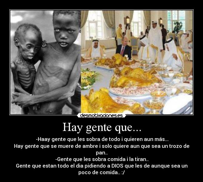Hay gente que... - -Haay gente que les sobra de todo i quieren aun más...
Hay gente que se muere de ambre i solo quiere aun que sea un trozo de
pan..
-Gente que les sobra comida i la tiran..
Gente que estan todo el dia pidiendo a DIOS que les de aunque sea un
poco de comida.. :/