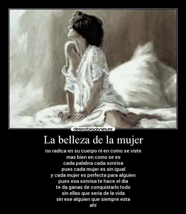 La belleza de la mujer - no radica en su cuerpo ni en como se viste
mas bien en como se es
cada palabra cada sonrisa
pues cada mujer es sin igual
y cada mujer es perfecta para alguien
pues esa sonrisa te hace el dia
te da ganas de conquistarlo todo
sin ellas que seria de la vida
sin ese alguien que siempre esta
ahí