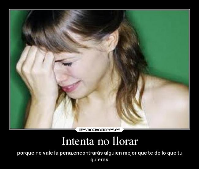 Intenta no llorar - porque no vale la pena,encontrarás alguien mejor que te de lo que tu quieras.