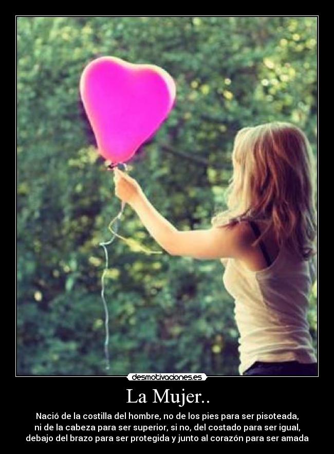 La Mujer.. - Nació de la costilla del hombre, no de los pies para ser pisoteada,
ni de la cabeza para ser superior, si no, del costado para ser igual,
debajo del brazo para ser protegida y junto al corazón para ser amada