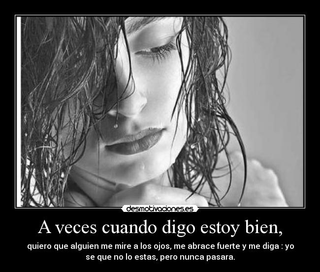 A veces cuando digo estoy bien, - quiero que alguien me mire a los ojos, me abrace fuerte y me diga : yo
se que no lo estas, pero nunca pasara.