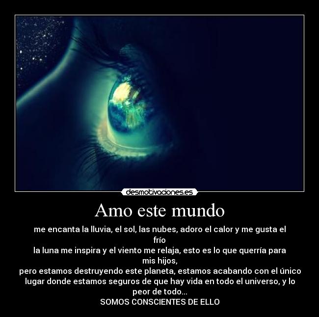 Amo este mundo - me encanta la lluvia, el sol, las nubes, adoro el calor y me gusta el
frío
la luna me inspira y el viento me relaja, esto es lo que querría para
mis hijos,
pero estamos destruyendo este planeta, estamos acabando con el único
lugar donde estamos seguros de que hay vida en todo el universo, y lo
peor de todo...
SOMOS CONSCIENTES DE ELLO