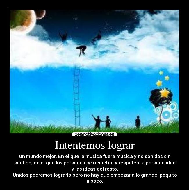 Intentemos lograr - un mundo mejor. En el que la música fuera música y no sonidos sin
sentido; en el que las personas se respeten y respeten la personalidad
y las ideas del resto.
Unidos podremos lograrlo pero no hay que empezar a lo grande, poquito
a poco.