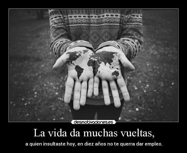 La vida da muchas vueltas, - a quien insultaste hoy, en diez años no te querra dar empleo.