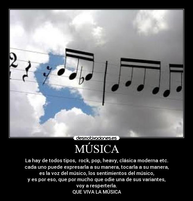 MÚSICA - La hay de todos tipos, rock, pop, heavy, clásica moderna etc.
cada uno puede expresarla a su manera, tocarla a su manera,
es la voz del músico, los sentimientos del músico,
y es por eso, que por mucho que odie una de sus variantes,
voy a resperterla.
QUE VIVA LA MÚSICA