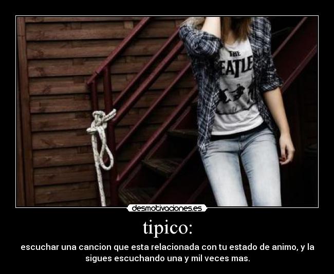 tipico: - escuchar una cancion que esta relacionada con tu estado de animo, y la
sigues escuchando una y mil veces mas.