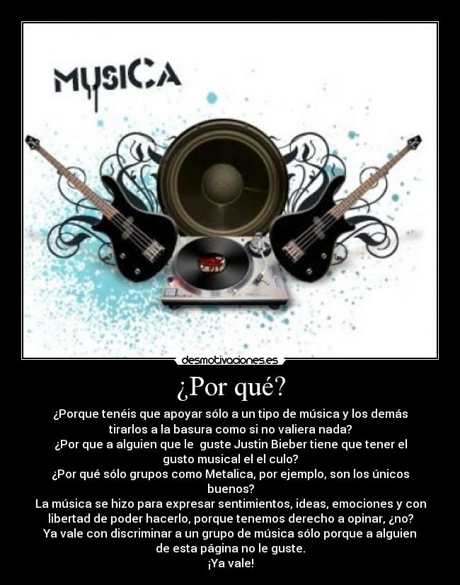 ¿Por qué? - ¿Porque tenéis que apoyar sólo a un tipo de música y los demás
tirarlos a la basura como si no valiera nada?
¿Por que a alguien que le guste Justin Bieber tiene que tener el
gusto musical el el culo?
¿Por qué sólo grupos como Metalica, por ejemplo, son los únicos
buenos?
La música se hizo para expresar sentimientos, ideas, emociones y con
libertad de poder hacerlo, porque tenemos derecho a opinar, ¿no?
Ya vale con discriminar a un grupo de música sólo porque a alguien
de esta página no le guste.
¡Ya vale!