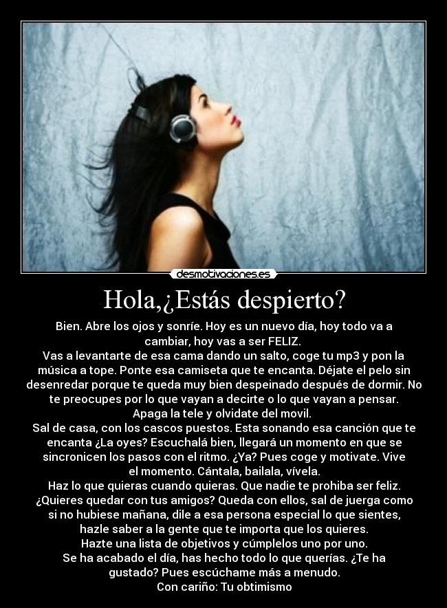 Hola,¿Estás despierto? - Bien. Abre los ojos y sonríe. Hoy es un nuevo día, hoy todo va a
cambiar, hoy vas a ser FELIZ.
Vas a levantarte de esa cama dando un salto, coge tu mp3 y pon la
música a tope. Ponte esa camiseta que te encanta. Déjate el pelo sin
desenredar porque te queda muy bien despeinado después de dormir. No
te preocupes por lo que vayan a decirte o lo que vayan a pensar.
Apaga la tele y olvidate del movil.
Sal de casa, con los cascos puestos. Esta sonando esa canción que te
encanta ¿La oyes? Escuchalá bien, llegará un momento en que se
sincronicen los pasos con el ritmo. ¿Ya? Pues coge y motivate. Vive
el momento. Cántala, bailala, vívela.
Haz lo que quieras cuando quieras. Que nadie te prohiba ser feliz.
¿Quieres quedar con tus amigos? Queda con ellos, sal de juerga como
si no hubiese mañana, dile a esa persona especial lo que sientes,
hazle saber a la gente que te importa que los quieres.
Hazte una lista de objetivos y cúmplelos uno por uno.
Se ha acabado el día, has hecho todo lo que querías. ¿Te ha
gustado? Pues escúchame más a menudo.
Con cariño: Tu obtimismo