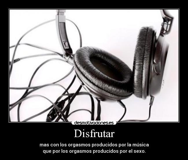 Disfrutar - mas con los orgasmos producidos por la música
que por los orgasmos producidos por el sexo.