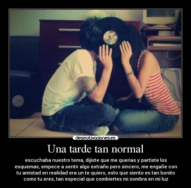 Una tarde tan normal - escuchaba nuestro tema, dijiste que me querias y partiste los
esquemas, empece a sentir algo extraño pero sincero, me engañe con
tu amistad en realidad era un te quiero, esto que siento es tan bonito
como tu eres, tan especial que combiertes mi sombra en mi luz
