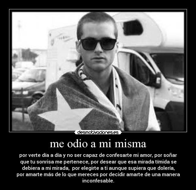 me odio a mi misma - por verte día a día y no ser capaz de confesarte mi amor, por soñar
que tu sonrisa me pertenece, por desear que esa mirada tímida se
debiera a mi mirada,  por elegirte a ti aunque supiera que dolería,
por amarte más de lo que mereces por decidir amarte de una manera
inconfesable.