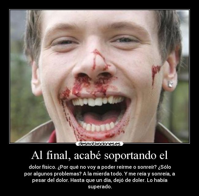 Al final, acabé soportando el - dolor físico. ¿Por qué no voy a poder reírme o sonreír? ¿Sólo
por algunos problemas? A la mierda todo. Y me reía y sonreía, a
pesar del dolor. Hasta que un día, dejó de doler. Lo había
superado.