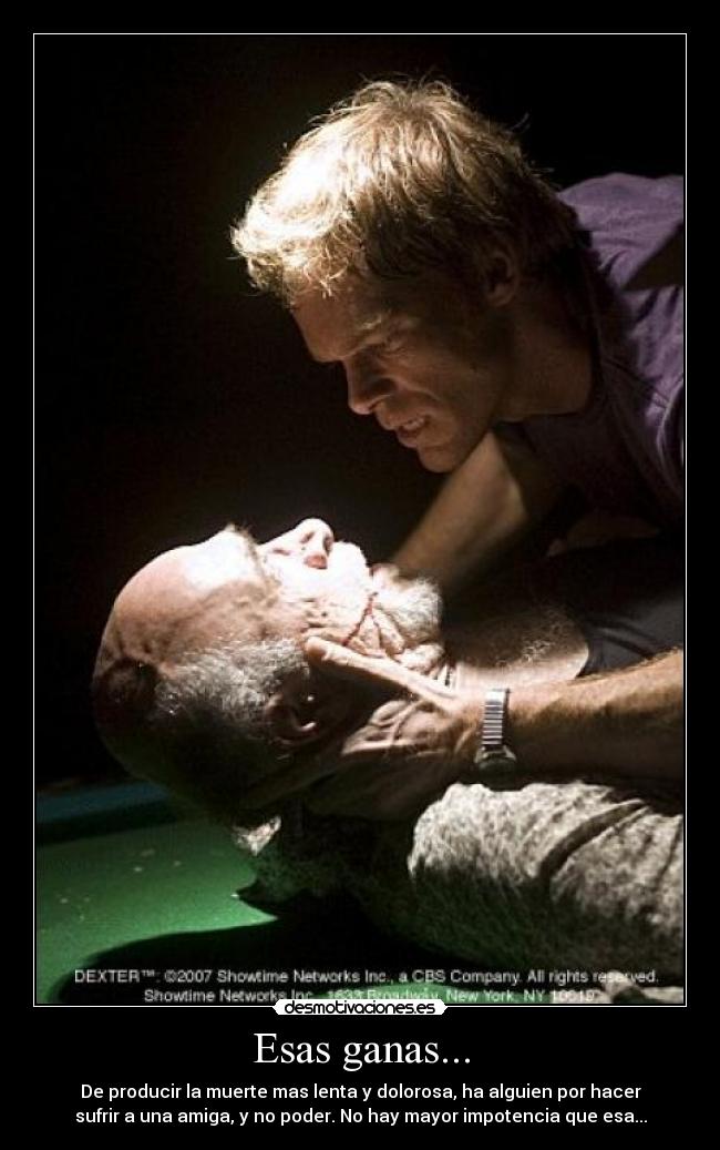 Esas ganas... - De producir la muerte mas lenta y dolorosa, ha alguien por hacer
sufrir a una amiga, y no poder. No hay mayor impotencia que esa...