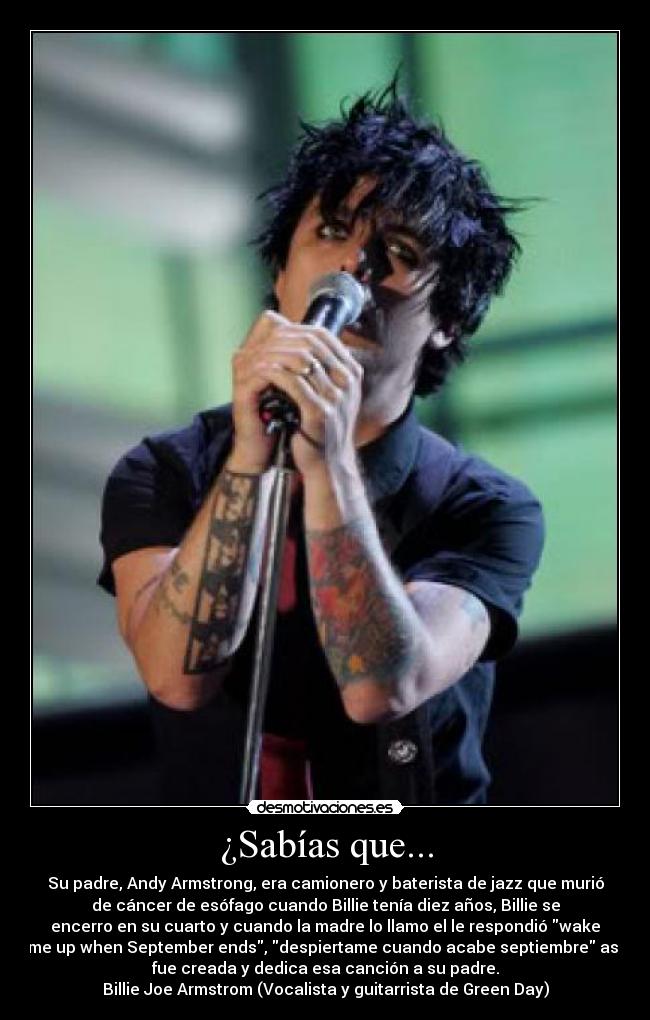 ¿Sabías que... - Su padre, Andy Armstrong, era camionero y baterista de jazz que murió
de cáncer de esófago cuando Billie tenía diez años, Billie se
encerro en su cuarto y cuando la madre lo llamo el le respondió wake
me up when September ends, despiertame cuando acabe septiembre así
fue creada y dedica esa canción a su padre.
Billie Joe Armstrom (Vocalista y guitarrista de Green Day)
