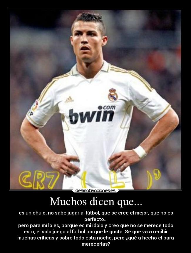 Muchos dicen que... - es un chulo, no sabe jugar al fútbol, que se cree el mejor, que no es
perfecto...
pero para mí lo es, porque es mi ídolo y creo que no se merece todo
esto, él solo juega al fútbol porque le gusta. Sé que va a recibir
muchas críticas y sobre todo esta noche, pero ¿qué a hecho el para
merecerlas?
