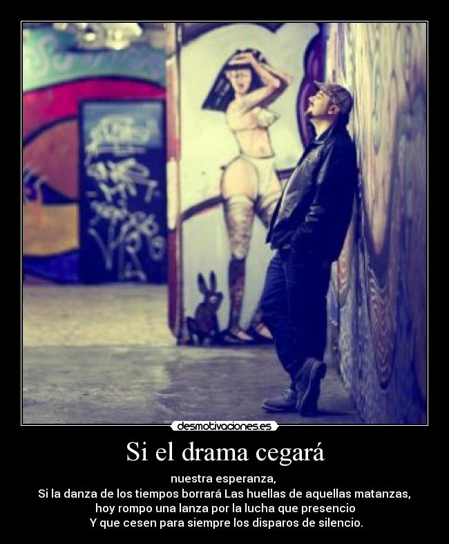 Si el drama cegará - nuestra esperanza, 
 Si la danza de los tiempos borrará Las huellas de aquellas matanzas, 
hoy rompo una lanza por la lucha que presencio
 Y que cesen para siempre los disparos de silencio.