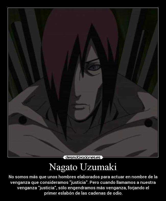 Nagato Uzumaki - No somos más que unos hombres elaborados para actuar en nombre de la
venganza que consideramos justicia. Pero cuando llamamos a nuestra
venganza justicia, sólo engendramos más venganza, forjando el
primer eslabón de las cadenas de odio.