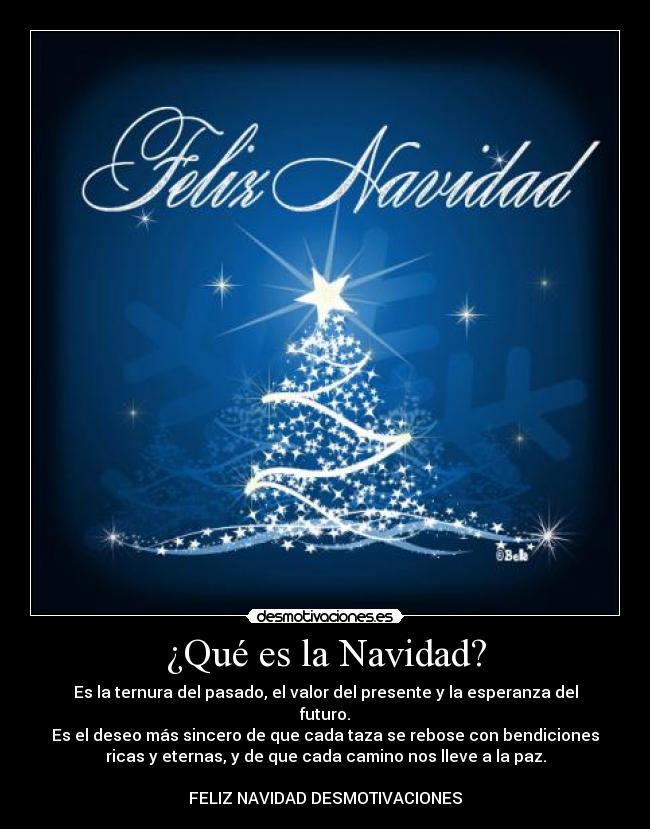 ¿Qué es la Navidad? - Es la ternura del pasado, el valor del presente y la esperanza del
futuro.
Es el deseo más sincero de que cada taza se rebose con bendiciones
ricas y eternas, y de que cada camino nos lleve a la paz.
FELIZ NAVIDAD DESMOTIVACIONES