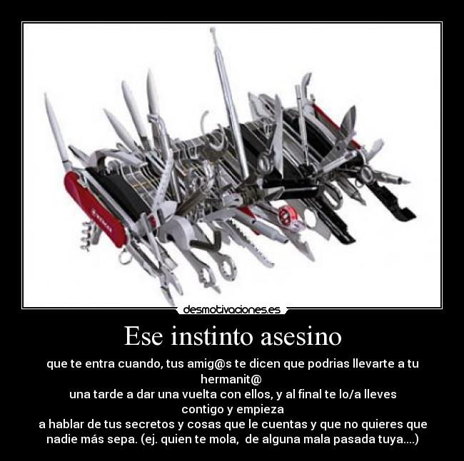 Ese instinto asesino - que te entra cuando, tus amig@s te dicen que podrias llevarte a tu
hermanit@ 
una tarde a dar una vuelta con ellos, y al final te lo/a lleves
contigo y empieza
a hablar de tus secretos y cosas que le cuentas y que no quieres que
nadie más sepa. (ej. quien te mola,  de alguna mala pasada tuya....)