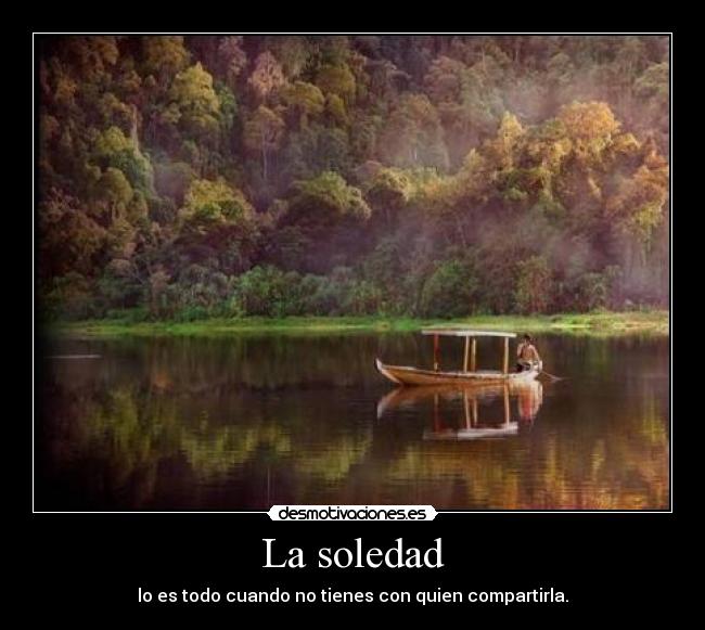 La soledad - lo es todo cuando no tienes con quien compartirla.