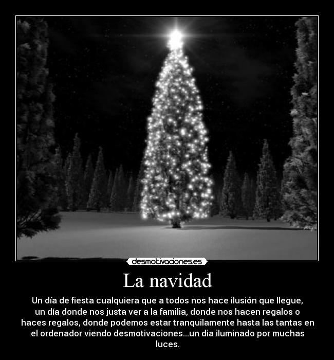 La navidad - Un día de fiesta cualquiera que a todos nos hace ilusión que llegue,
un día donde nos justa ver a la familia, donde nos hacen regalos o
haces regalos, donde podemos estar tranquilamente hasta las tantas en
el ordenador viendo desmotivaciones...un dia iluminado por muchas
luces.
