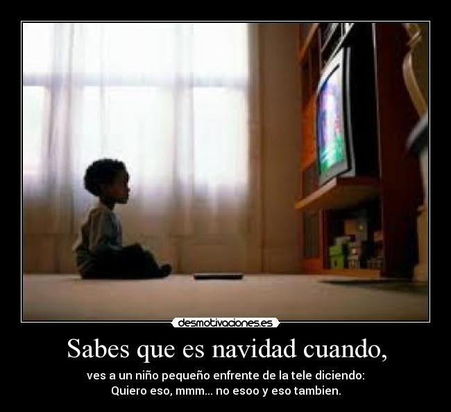 Sabes que es navidad cuando, - ves a un niño pequeño enfrente de la tele diciendo:
Quiero eso, mmm... no esoo y eso tambien.