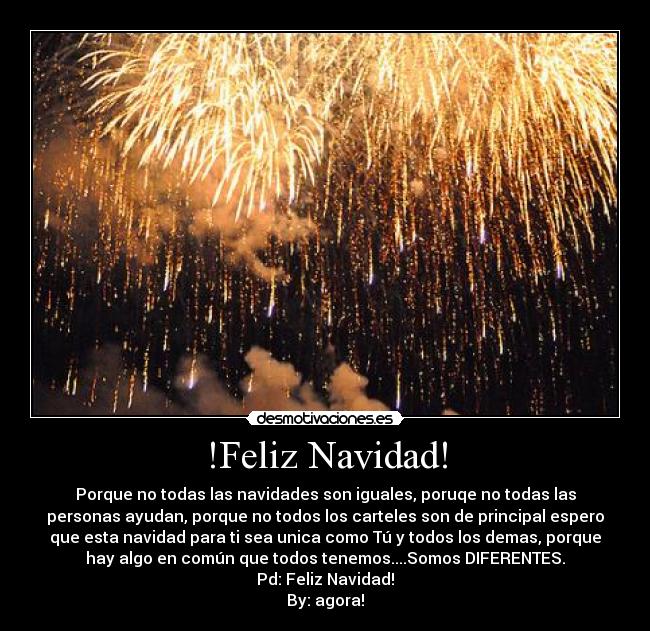 !Feliz Navidad! - Porque no todas las navidades son iguales, poruqe no todas las
personas ayudan, porque no todos los carteles son de principal espero
que esta navidad para ti sea unica como Tú y todos los demas, porque
hay algo en común que todos tenemos....Somos DIFERENTES.
Pd: Feliz Navidad!
By: agora!