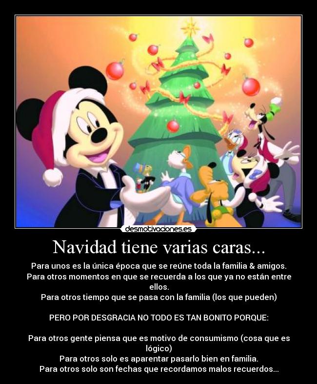 Navidad tiene varias caras... - Para unos es la única época que se reúne toda la familia & amigos.
Para otros momentos en que se recuerda a los que ya no están entre ellos.
Para otros tiempo que se pasa con la familia (los que pueden)
PERO POR DESGRACIA NO TODO ES TAN BONITO PORQUE:
Para otros gente piensa que es motivo de consumismo (cosa que es lógico)
Para otros solo es aparentar pasarlo bien en familia.
Para otros solo son fechas que recordamos malos recuerdos...