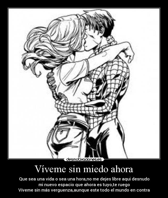 Víveme sin miedo ahora - Que sea una vida o sea una hora,no me dejes libre aqui desnudo
mi nuevo espacio que ahora es tuyo,te ruego
Víveme sin más verguenza,aunque este todo el mundo en contra