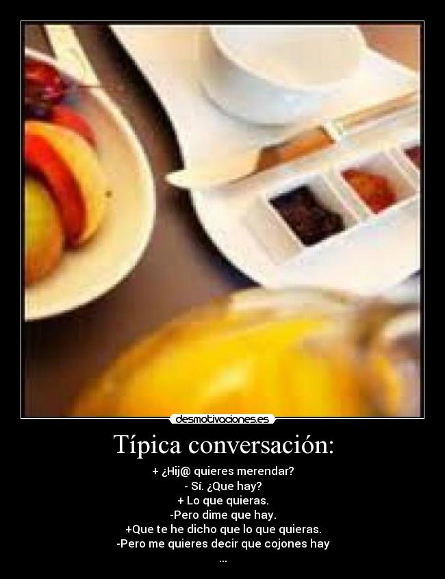 Típica conversación: - + ¿Hij@ quieres merendar?
- Sí. ¿Que hay?
+ Lo que quieras.
-Pero dime que hay.
+Que te he dicho que lo que quieras.
-Pero me quieres decir que cojones hay
...