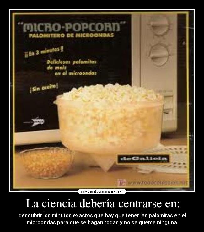 La ciencia debería centrarse en: - descubrir los minutos exactos que hay que tener las palomitas en el
microondas para que se hagan todas y no se queme ninguna.