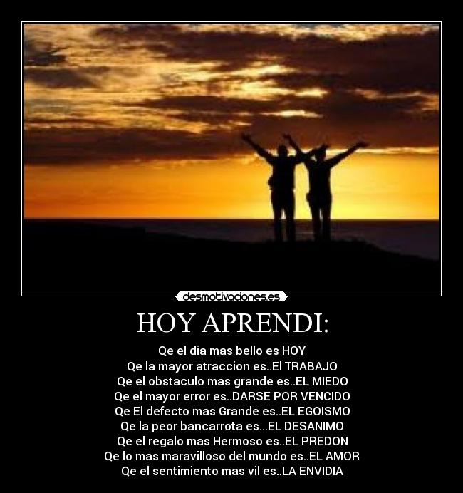 HOY APRENDI: - Qe el dia mas bello es HOY
Qe la mayor atraccion es..El TRABAJO
Qe el obstaculo mas grande es..EL MIEDO
Qe el mayor error es..DARSE POR VENCIDO
Qe El defecto mas Grande es..EL EGOISMO
Qe la peor bancarrota es...EL DESANIMO
Qe el regalo mas Hermoso es..EL PREDON
Qe lo mas maravilloso del mundo es..EL AMOR
Qe el sentimiento mas vil es..LA ENVIDIA