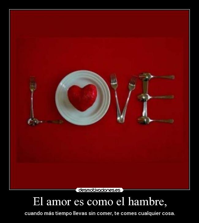 El amor es como el hambre, - cuando más tiempo llevas sin comer, te comes cualquier cosa.
