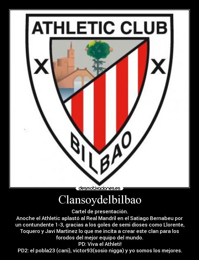 Clansoydelbilbao - Cartel de presentación.
Anoche el Athletic aplastó al Real Mandril en el Satiago Bernabeu por
un contundente 1-3, gracias a los goles de semi dioses como Llorente,
Toquero y Javi Martinez lo que me incita a crear este clan para los
forodos del mejor equipo del mundo.
PD: Viva el Athleti!
PD2: el pobla23 (cani), victor93(sosio nigga) y yo somos los mejores.