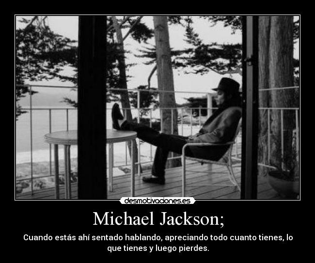 Michael Jackson; - Cuando estás ahí sentado hablando, apreciando todo cuanto tienes, lo
que tienes y luego pierdes.