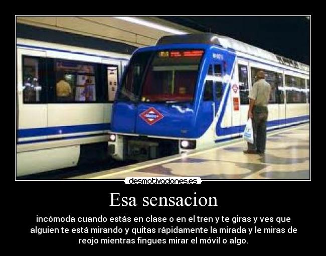 Esa sensacion - incómoda cuando estás en clase o en el tren y te giras y ves que
alguien te está mirando y quitas rápidamente la mirada y le miras de
reojo mientras fingues mirar el móvil o algo.