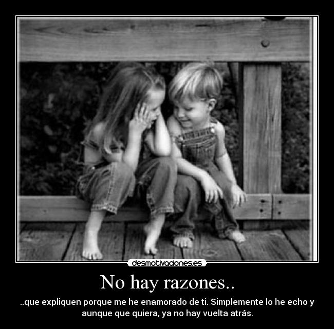 No hay razones.. - ..que expliquen porque me he enamorado de ti. Simplemente lo he echo y
aunque que quiera, ya no hay vuelta atrás.